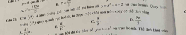 quanh 1 0 
Câu 217 y=0 V= 512π /15 .
B. V= 3a/3 ·
A.
Câu 22: Cho (H) là hình phẳng giới hạn bởi đồ thị hàm số y=x^2-x-2 và trục hoành. Quay hình
phẳng (#) quay quanh trục hoành, ta được một khối nón tròn xoay có thể tích bằng

D.
C.  9/2 .  9π /2 .
A.  81/10 π. B.  81/10 . và trục hoành. Thể tích khối tròn
hạn bởi đồ thị hám số y=4-x^2