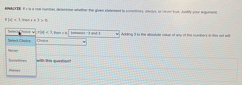 ANALYZE If x is a real number, determine whether the given statement is sometimes, αlways, or never true. Justify your argument.
if|x|<3</tex> , then x+3>0. 
Select Choice if|x|<3</tex> , then x is between -3 and 3 Adding 3 to the absolute value of any of the numbers in this set will
Select Choice Choice
Never
Sometimes with this question?
Always