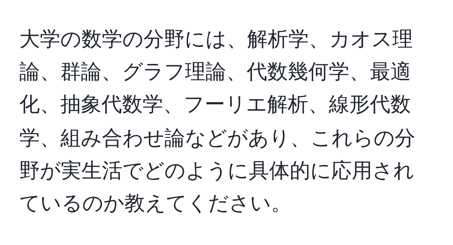 大学の数学の分野には、解析学、カオス理論、群論、グラフ理論、代数幾何学、最適化、抽象代数学、フーリエ解析、線形代数学、組み合わせ論などがあり、これらの分野が実生活でどのように具体的に応用されているのか教えてください。