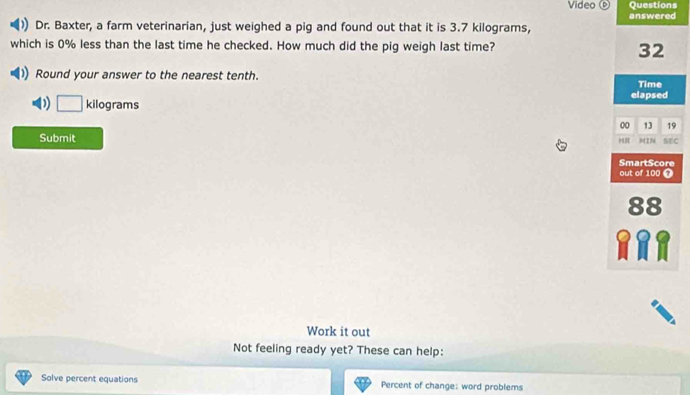 Video ⓑ Questions 
answered 
Dr. Baxter, a farm veterinarian, just weighed a pig and found out that it is 3.7 kilograms, 
which is 0% less than the last time he checked. How much did the pig weigh last time?
32
Round your answer to the nearest tenth. 
Time 
) □ kilograms
elapsed 
00 13 19 
Submit SEC 
HR MIN 
SmartScore 
out of 100 7
88
a U 
Work it out 
Not feeling ready yet? These can help: 
Solve percent equations Percent of change: word problems