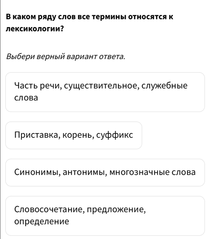 В каком ряду слов все терминь относятся к
лексикологии？
Βыбери верный вариант ответа.
Часть речи, существительное, служебные
слова
Πриставка, корень, суффикс
Синонимы, антонимы, многозначные слова
Словосочетание, предложение,
определение