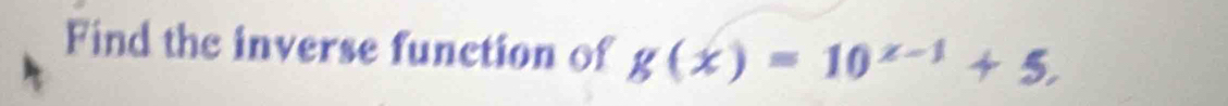 Find the inverse function of g(x)=10^(x-1)+5,