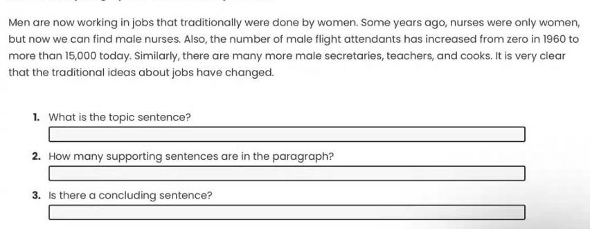 Men are now working in jobs that traditionally were done by women. Some years ago, nurses were only women, 
but now we can find male nurses. Also, the number of male flight attendants has increased from zero in 1960 to 
more than 15,000 today. Similarly, there are many more male secretaries, teachers, and cooks. It is very clear 
that the traditional ideas about jobs have changed. 
1. What is the topic sentence? 
2. How many supporting sentences are in the paragraph? 
3. Is there a concluding sentence?