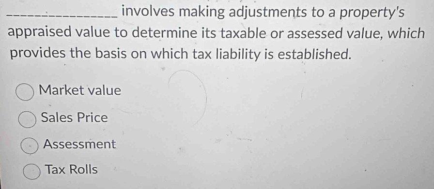 involves making adjustments to a property's
appraised value to determine its taxable or assessed value, which
provides the basis on which tax liability is established.
Market value
Sales Price
Assessment
Tax Rolls