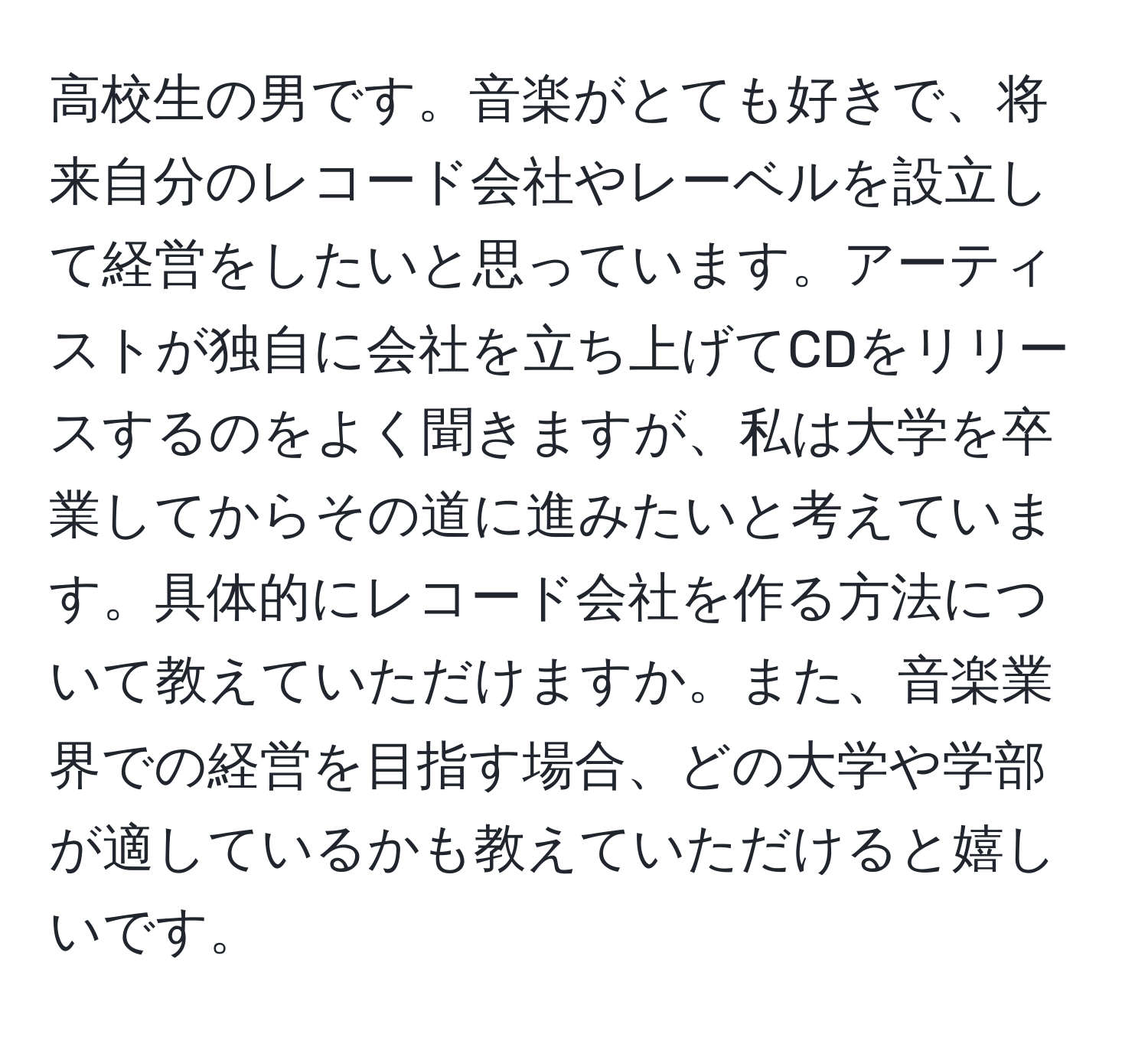 高校生の男です。音楽がとても好きで、将来自分のレコード会社やレーベルを設立して経営をしたいと思っています。アーティストが独自に会社を立ち上げてCDをリリースするのをよく聞きますが、私は大学を卒業してからその道に進みたいと考えています。具体的にレコード会社を作る方法について教えていただけますか。また、音楽業界での経営を目指す場合、どの大学や学部が適しているかも教えていただけると嬉しいです。