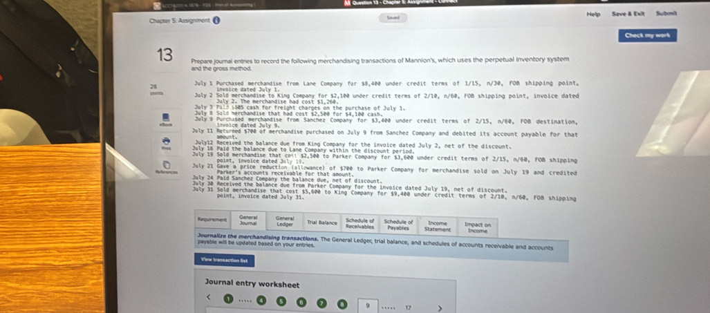 Chapter S. Assignment 0 Help Save & Exit Submit 
Saved 
Check my work 
13 Prepare journal entries to record the following merchandising transactions of Mannion's, which uses the perpetual inventory system 
and the gross method. 
28 July 1 Purchased merchandise from Lane Company for $8,400 under credit terms of 1/15, n/30, FOB shipping point, 
July 2 Sold merchandise to King Company for $2,100 under credit terms of 2/10, n/60, FOB shipping point, invoice dated 
July 2. The merchandise had cost $1,260. 
July 3 Pals 1505 cash for freight charges on the purchase of July 1. 
Culy 8 Sald merchandise that had cost s> Seở for s4 100 cash 
July 9 Purchased merchandise from Sanchez Company for $3,400 under credit terms of 2/15, n/60, FOB destination, 
invoice dated July 9. 
July 11 Returned $700 of merchandise purchased on July 9 from Sanchez Company and debited its account payable for that 
July12 Received the balance due from King Company for the invoice dated July 2, net of the discount. 
July 16 Paid the balance due to Lane Company within the discount period. 
July 19 Sold merchandise that cost $2,500 to Parker Company for $3,600 under credit terms of 2/15, n/60, FOB shipping 
point, invoice dated July 19. 
July 21 Gave a price reduction (allowance) of $700 to Parker Company for merchandise sold on July 19 and credited 
Parker's accounts receivable for that amount. 
July 24 Paid Sanchez Company the balance due, net of discount 
July 30 Received the balance due from Parker Company for the invoice dated July 19, net of discount. 
July 31 Sold merchandise that cost $5,600 to King Company for $9,400 under credit terms of 2/10, n/60, FOB shipping 
point, invoice dated July 31. 
ral Ledger, trial balance, and schedules of accounts receivable and accounts 
payable will be updated based on your entries. 
View transaction list 
Journal entry worksheet 
< …… 
9 … 12 >