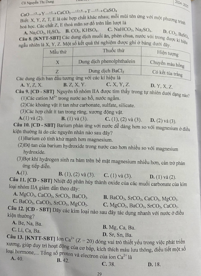 Cô Nguyễn Thị Dung
2024-2025
CaO- xrightarrow +xYxrightarrow +zCaCO_3xrightarrow +z+xTxrightarrow +E CaSO_4
Biết: X, Y, Z, T, E là các hợp chất khác nhau; mỗi mũi tên ứng với một phương trình
hoá học. Các chất Z, E thoả mãn sơ đồ trên lần lượt là
A. Na_2CO_3,H_2SO_4. B. CO_2,KHSO_4. C. NaHCO_3,Na_2SO_4. D. CO_2,BaSO_4
Câu 8. [KNTT-SBT] Các dung dịch muối ăn, phèn chua, nước vôi trong được kí hiệu
ngẫu , Z. Một số kết quả thí nghiệm được ghi ở bảng dư
Các du
A. Y, Z, X. B. Z, X, Y. C. X, Y, Z. D. Y, X, Z.
Câu 9. [CD - SBT] Nguyên tố nhóm IIA được tìm thấy trong tự nhiên dưới dạng nào?
(1)Các cation M^(2+) trong nước ao hồ, nước ngầm.
(2)Các khoáng vật ít tan như carbonate, sulfate, silicate.
(3)Các hợp chất ít tan trong răng, xương động vật.
A.(1) và (2). B. (1) và (3). C. (1), (2) và (3). D. (2) và (3).
Câu 10. [CD - SBT] Barium phản ứng với nước dễ dàng hơn so với magnesium ở điều
kiện thường là do các nguyên nhân nào sau đây?
(1)Barium có tính khử mạnh hơn magnesium.
(2)Độ tan của barium hydroxide trong nước cao hơn nhiều so với magnesium
hydroxide.
(3)Bọt khí hydrogen sinh ra bám trên bề mặt magnesium nhiều hơn, cản trở phản
ứng tiếp diễn.
A.(1). B. (1), (2) và (3). C. (1) và (3). D. (1) và (2).
Câu 11. [CD - SBT] Nhiệt độ phân hủy thành oxide của các muối carbonate của kim
loại nhóm IIA giảm dần theo dãy:
A. MgCO_3,CaCO_3,SrCO_3,BaCO_3. B. BaCO_3,SrCO_3,CaCO_3,MgCO_3.
C. BaCO_3,CaCO_3,SrCO_3,MgCO_3. C. MgCO_3,BaCO_3,SrCO_3,CaCO_3.
Câu 12. [CD - SBT] Dãy các kim loại nào sau dây tác dụng nhanh với nước ở điều
kiện thường?
A. Be, Na, Ba. B. Mg, Ca, Ba.
C. Li, Ca, Ba. D. Sr, Sn, Ba.
Câu 13. [KNTT-SBT] Ion Ca^(2+)(Z=20) đóng vai trò thiết yếu trong việc phát triển
xương, giúp duy trì hoạt động của cơ bắp, kích thích máu lưu thông, điều tiết một số
loại hormone,... Tổng số proton và electron của ion Ca^(2+)la
A. 40. B. 42.
C. 38. D. 18.
29