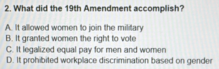 What did the 19th Amendment accomplish?
A. It allowed women to join the military
B. It granted women the right to vote
C. It legalized equal pay for men and women
D. It prohibited workplace discrimination based on gender