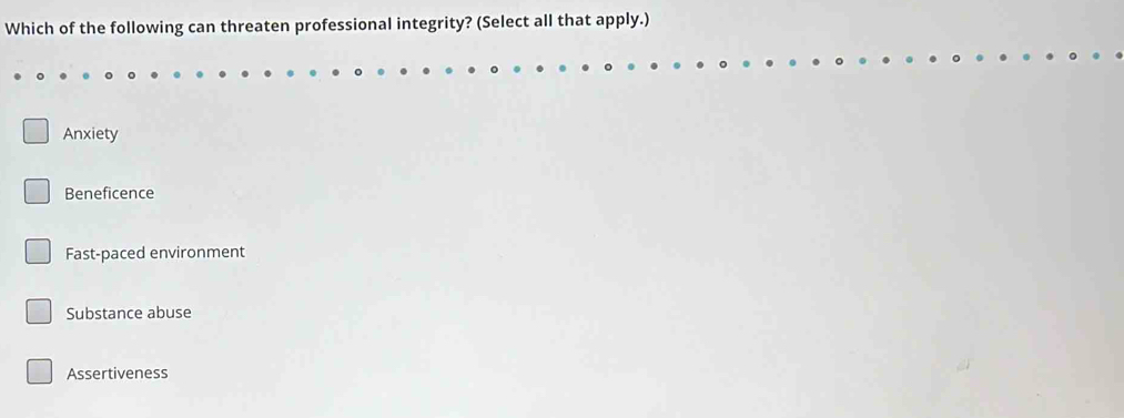 Which of the following can threaten professional integrity? (Select all that apply.)
Anxiety
Beneficence
Fast-paced environment
Substance abuse
Assertiveness