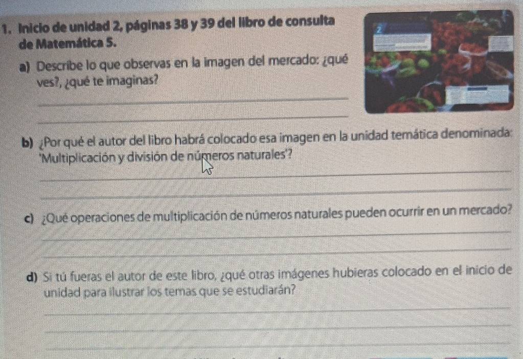 Inicio de unidad 2, páginas 38 y 39 del libro de consulta 
de Matemática 5. 
a) Describe lo que observas en la imagen del mercado: ¿qué 
ves?, ¿qué te imaginas? 
_ 
_ 
b) Por qué el autor del libro habrá colocado esa imagen en la unidad temática denominada: 
_ 
''Multiplicación y división de números naturales'? 
_ 
_ 
¿Qué operaciones de multiplicación de números naturales pueden ocurrir en un mercado? 
_ 
d) Si tú fueras el autor de este libro, ¿qué otras imágenes hubieras colocado en el inicio de 
unidad para ilustrar los temas que se estudiarán? 
_ 
_ 
_