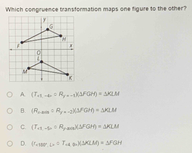 Which congruence transformation maps one figure to the other?
A. (T_<1,-4>^circ R_y=-1)(△ FGH)=△ KLM
B. (R_x-axiscirc R_y=-2)(△ FGH)=△ KLM
C. (T_<1,-5>circ R_y-axis)(△ FGH)=△ KLM
D. (r_<180°,L>circ T_<4,0>4,0>)(△ KLM)=△ FGH