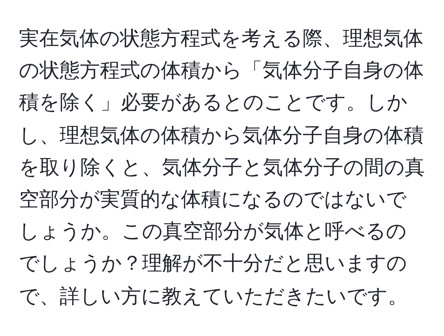 実在気体の状態方程式を考える際、理想気体の状態方程式の体積から「気体分子自身の体積を除く」必要があるとのことです。しかし、理想気体の体積から気体分子自身の体積を取り除くと、気体分子と気体分子の間の真空部分が実質的な体積になるのではないでしょうか。この真空部分が気体と呼べるのでしょうか？理解が不十分だと思いますので、詳しい方に教えていただきたいです。