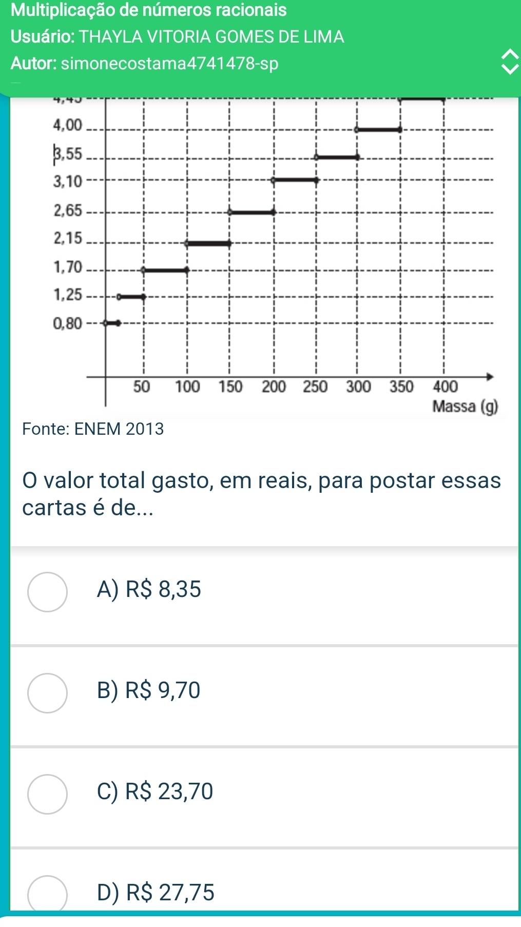 Multiplicação de números racionais
Usuário: THAYLA VITORIA GOMES DE LIMA
Autor: simonecostama4741478-sp
Fonte: ENEM 2013
O valor total gasto, em reais, para postar essas
cartas é de...
A) R$ 8,35
B) R$ 9,70
C) R$ 23,70
D) R$ 27,75