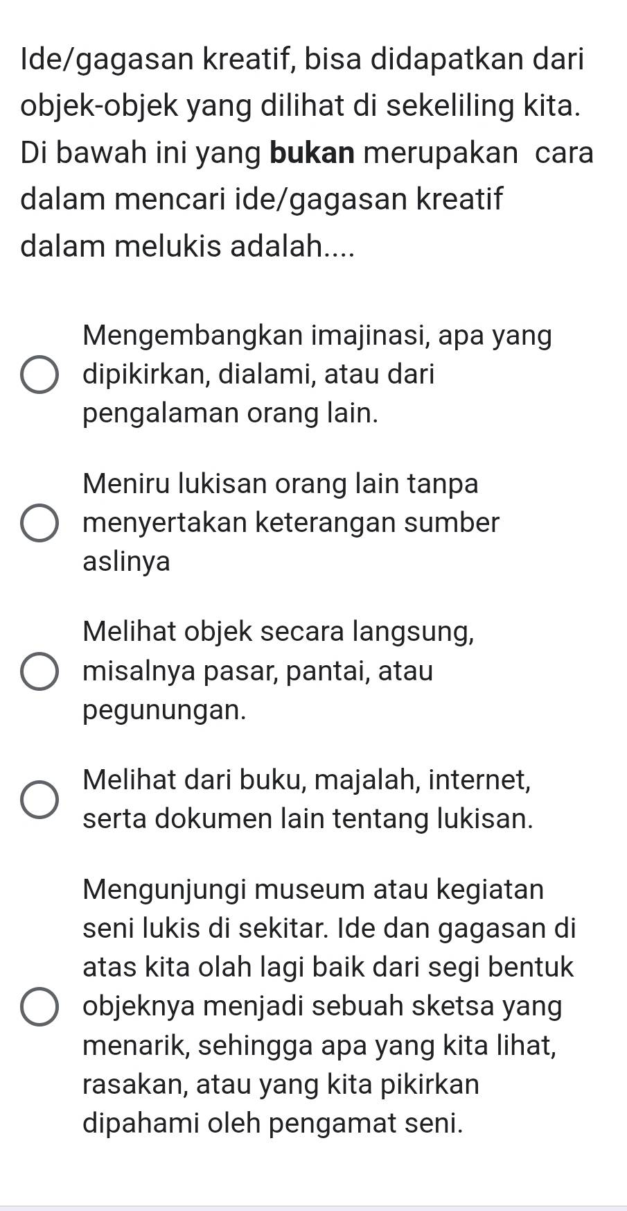 Ide/gagasan kreatif, bisa didapatkan dari
objek-objek yang dilihat di sekeliling kita.
Di bawah ini yang bukan merupakan cara
dalam mencari ide/gagasan kreatif
dalam melukis adalah....
Mengembangkan imajinasi, apa yang
dipikirkan, dialami, atau dari
pengalaman orang lain.
Meniru lukisan orang lain tanpa
menyertakan keterangan sumber
aslinya
Melihat objek secara langsung,
misalnya pasar, pantai, atau
pegunungan.
Melihat dari buku, majalah, internet,
serta dokumen lain tentang lukisan.
Mengunjungi museum atau kegiatan
seni lukis di sekitar. Ide dan gagasan di
atas kita olah lagi baik dari segi bentuk
objeknya menjadi sebuah sketsa yang
menarik, sehingga apa yang kita lihat,
rasakan, atau yang kita pikirkan
dipahami oleh pengamat seni.