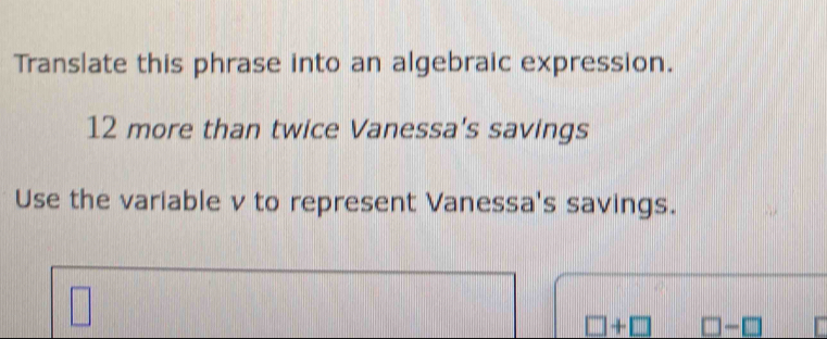 Translate this phrase into an algebraic expression.
12 more than twice Vanessa's savings 
Use the variable v to represent Vanessa's savings.
□ +□ □ -□