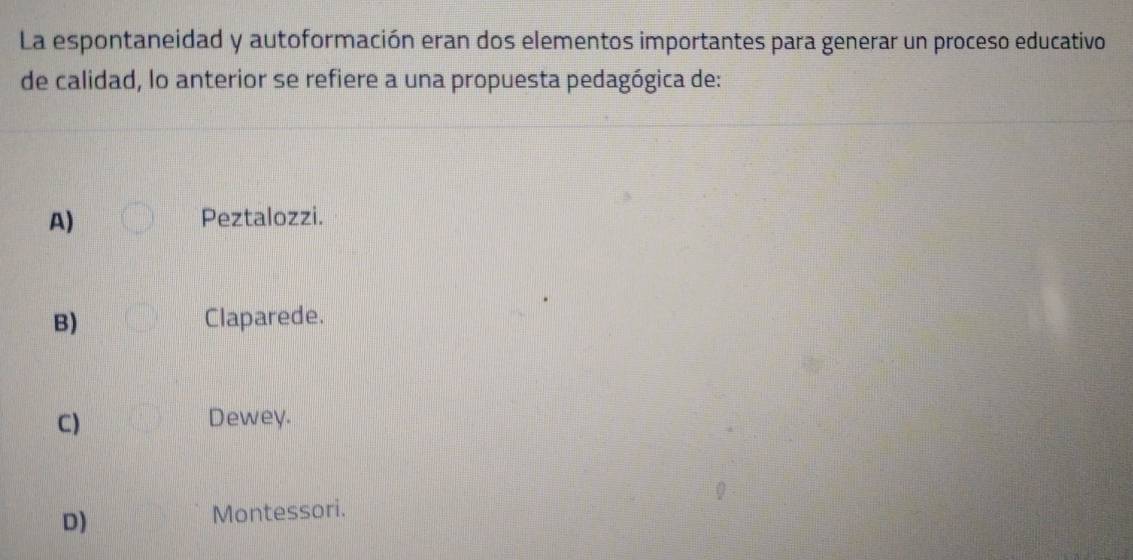 La espontaneidad y autoformación eran dos elementos importantes para generar un proceso educativo
de calidad, lo anterior se refiere a una propuesta pedagógica de:
A) Peztalozzi.
B) Claparede.
C) Dewey.
D) Montessori.