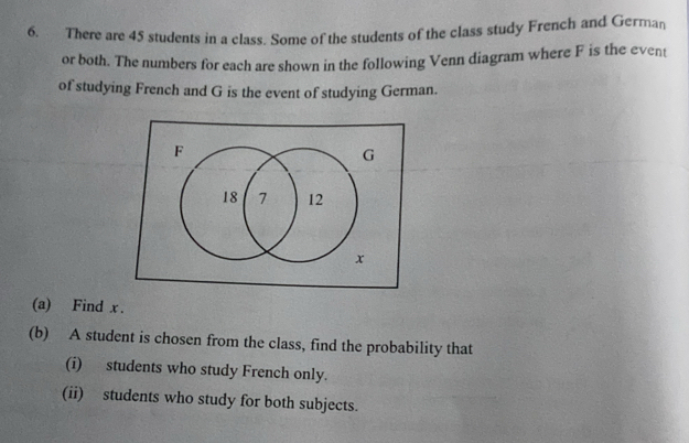 There are 45 students in a class. Some of the students of the class study French and German 
or both. The numbers for each are shown in the following Venn diagram where F is the event 
of studying French and G is the event of studying German.
F
G
18 7 12
x
(a) Find x. 
(b) A student is chosen from the class, find the probability that 
(i) students who study French only. 
(ii) students who study for both subjects.