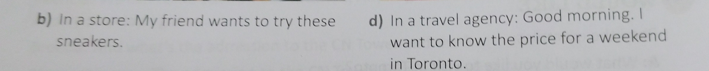 In a store: My friend wants to try these d) In a travel agency: Good morning. I 
sneakers. want to know the price for a weekend . 
in Toronto.