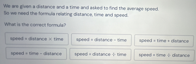 We are given a distance and a time and asked to find the average speed.
So we need the formula relating distance, time and speed.
What is the correct formula?
speed = distance × time speed = distance - time speed = time + distance
speed = time - distance speed = distance ÷ time speed = time ÷ distance