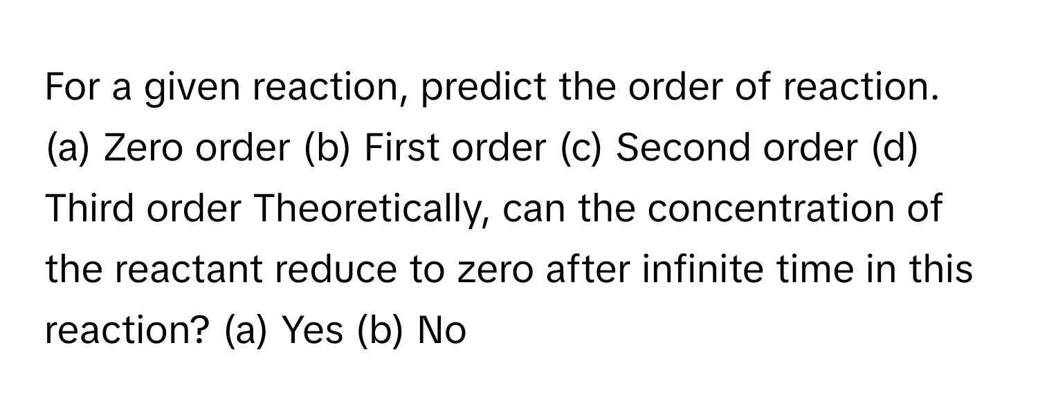 For a given reaction, predict the order of reaction.

(a) Zero order (b) First order (c) Second order (d) Third order  Theoretically, can the concentration of the reactant reduce to zero after infinite time in this reaction? (a) Yes (b) No