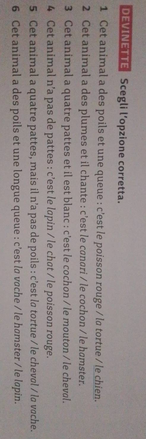 DEVINETTE Scegli l’opzione corretta. 
1 Cet animal a des poils et une queue : c’est le poisson rouge / la tortue / le chien. 
2 Cet animal a des plumes et il chante : c’est le canari / le cochon / le hamster. 
3 Cet animal a quatre pattes et il est blanc : c’est le cochon / le mouton / le cheval. 
4 Cet animal n’a pas de pattes : c’est le lapin / le chat / le poisson rouge. 
5 Cet animal a quatre pattes, mais il n’a pas de poils : c’est la tortue / le cheval / la vache. 
6 Cet animal a des poils et une longue queue : c’est la vache / le hamster / le lapin.