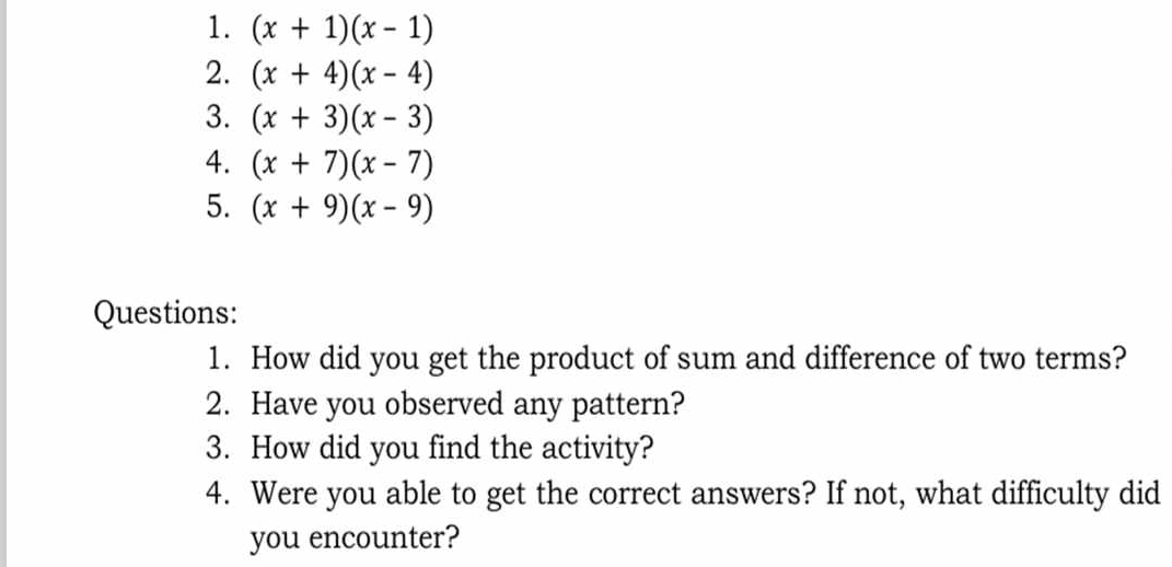 (x+1)(x-1)
2. (x+4)(x-4)
3. (x+3)(x-3)
4. (x+7)(x-7)
5. (x+9)(x-9)
Questions: 
1. How did you get the product of sum and difference of two terms? 
2. Have you observed any pattern? 
3. How did you find the activity? 
4. Were you able to get the correct answers? If not, what difficulty did 
you encounter?