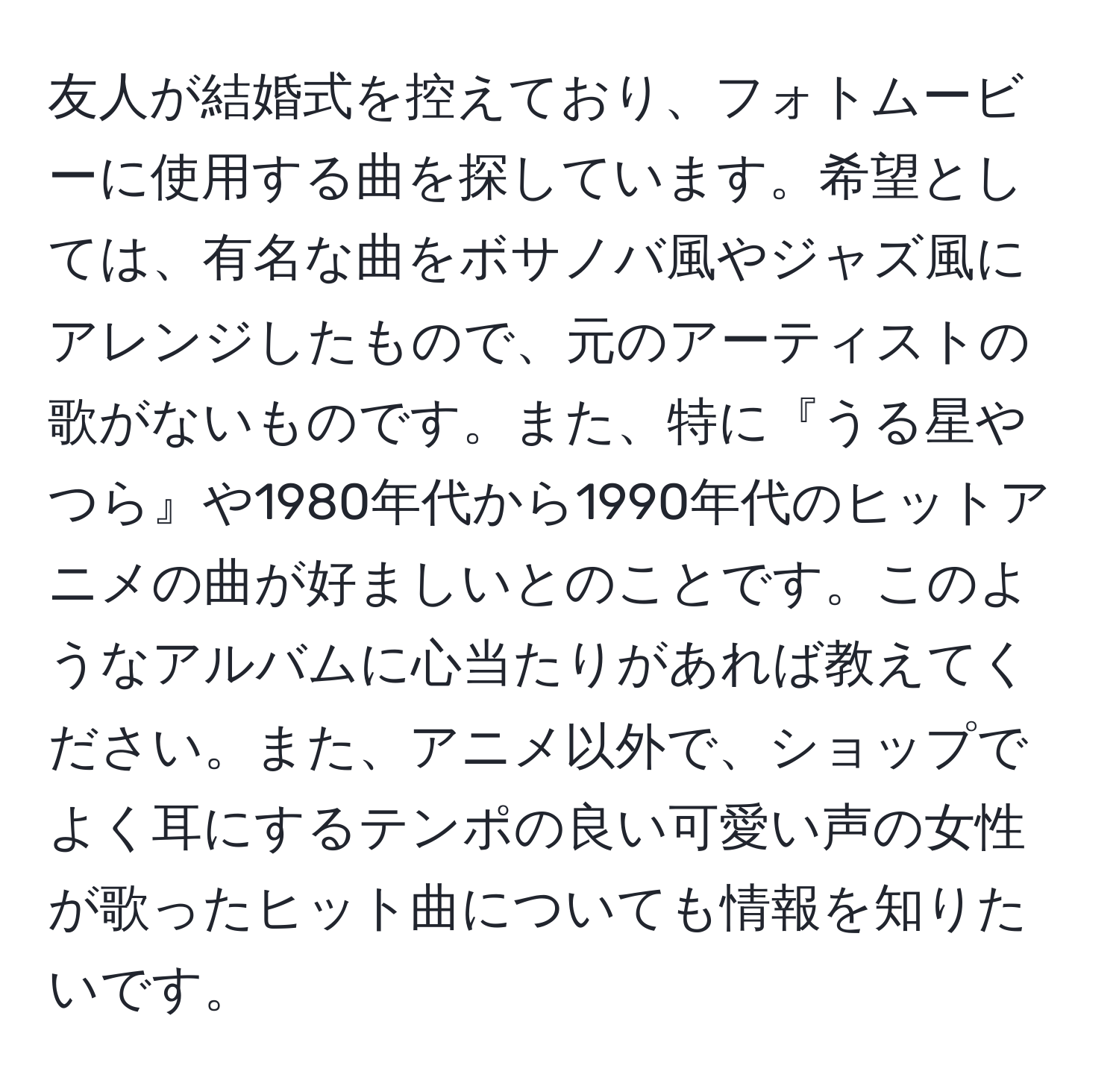 友人が結婚式を控えており、フォトムービーに使用する曲を探しています。希望としては、有名な曲をボサノバ風やジャズ風にアレンジしたもので、元のアーティストの歌がないものです。また、特に『うる星やつら』や1980年代から1990年代のヒットアニメの曲が好ましいとのことです。このようなアルバムに心当たりがあれば教えてください。また、アニメ以外で、ショップでよく耳にするテンポの良い可愛い声の女性が歌ったヒット曲についても情報を知りたいです。