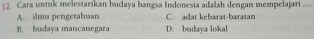 Cara untuk melestarikan budaya bangsa Indonesia adalah dengan mempelajari ....
A. ilmu pengetahuan C. adat kebarat-baratan
B. budaya mancanegara D. budaya lokal