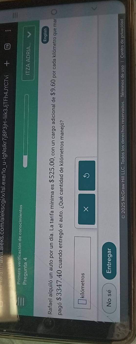 Primera verificación de conocimientos ITZA ADRIA... 
Pregunta 4 
English 
Rafael alquiló un auto por un día. La tarifa mínima es $525.00, con un cargo adicional de $9.60 por cada kilómetro que mar 
pagó $3347.40 cuando entregó el auto. ¿Qué cantidad de kilómetros manejó? 
kilómetros 
× 
No sé Entregar 
© 2025 McGraw Hill LLC. Todos los derechos reservados. Términos de uso 1 Centro de privacidad