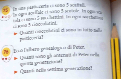 In una pasticceria ci sono 5 scaffali. 
In ogni scaffale ci sono 5 scatole. In ogni sca 
tola ci sono 5 sacchettini. In ogni sacchettino 
ci sono 5 cioccolatini. 
B 
Quanti cioccolatini ci sono in tutto nella 
pasticceria? 
76 Ecco l’albero genealogico di Peter. 
Quanti sono gli antenati di Peter nella 
quinta generazione? 
Quanti nella settima generazione?