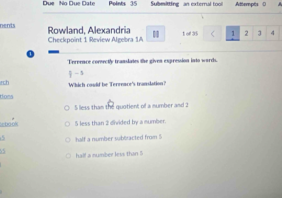 Due No Due Date Points 35 Submitting an external tool Attempts 0 A
nents Rowland, Alexandria 00 1 of 35 1 2 3 4
Checkpoint 1 Review Algebra 1A
o
Terrence correctly translates the given expression into words.
 n/2 -5
rch Which could be Terrence's translation?
tions
5 less than the quotient of a number and 2
tebook 5 less than 2 divided by a number.
5
half a number subtracted from 5
55
half a number less than 5