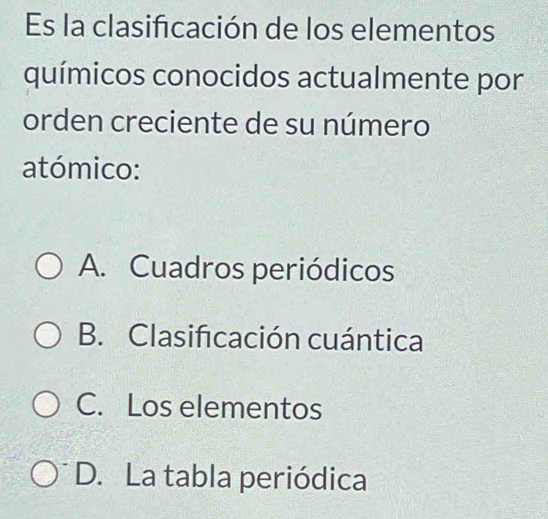 Es la clasificación de los elementos
químicos conocidos actualmente por
orden creciente de su número
atómico:
A. Cuadros periódicos
B. Clasifcación cuántica
C. Los elementos
D. La tabla periódica