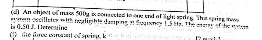 An object of mass 500g is connected to one end of light spring. This spring mass 
system oscillates with negligible damping at frequency 1.5 Hz. The energy of the system 
is 0.50 J. Determine 
(i) the force constant of spring, k [2 mak]