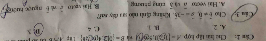 Cho hai tập hợp A= 1;2;3;5;6(7) và B= 0|2;4 7,8 8 Tập A∩ B
A. 2. B. 1. C. 4. D 3.
Câu 3; Cho vector b!= vector 0, vector a=-3vector b Khẳng định nào sau đây sai?
A. Hai vecto overline a và overline b cùng phương. B. Hai vecto overline a và vector b ngược hướng