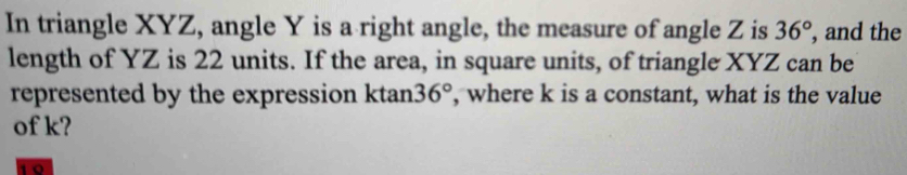 In triangle XYZ, angle Y is a right angle, the measure of angle Z is 36° , and the 
length of YZ is 22 units. If the area, in square units, of triangle XYZ can be 
represented by the expression ktan 36° , where k is a constant, what is the value 
of k?
10