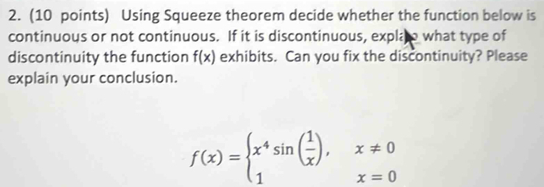 Using Squeeze theorem decide whether the function below is 
continuous or not continuous. If it is discontinuous, expla o what type of 
discontinuity the function f(x) exhibits. Can you fix the discontinuity? Please 
explain your conclusion.
f(x)=beginarrayl x^4sin ( 1/x ),x!= 0 1x=0endarray.