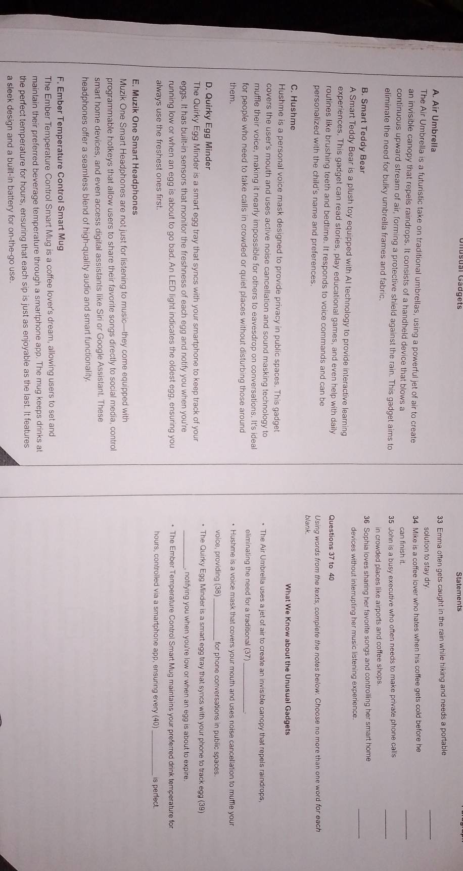 Statements
33 Emma often gets caught in the rain while hiking and needs a portable
A. Air Umbrella
solution to stay dry.
_
The Air Umbrella is a futuristic take on traditional umbrellas, using a powerful jet of air to create 34 Mike is a coffee lover who hates when his coffee gets cold before he
an invisible canopy that repels raindrops. It consists of a handheld device that blows a
can finish it.
_
continuous upward stream of air, forming a protective shield against the rain. This gadget aims to
35 John is a busy executive who often needs to make private phone calls
eliminate the need for bulky umbrella frames and fabric.
in crowded places like airports and coffee shops.
_
B. Smart Teddy Bear 36 Sophia loves sharing her favorite songs and controlling her smart home
devices without interrupting her music listening experience.
A Smart Teddy Bear is a plush toy equipped with Al technology to provide interactive learning
experiences. This gadget can read stories, play educational games, and even help with daily Questions 37 to 40
routines like brushing teeth and bedtime. It responds to voice commands and can be
personalized with the child's name and preferences. blank. Using words from the texts, complete the notes below. Choose no more than one word for each
C. Hushme What We Know about the Unusual Gadgets
Hushme is a personal voice mask designed to provide privacy in public spaces. This gadget
covers the user's mouth and uses active noise cancellation and sound masking technology to • The Air Umbrella uses a jet of air to create an invisible canopy that repels raindrops,
muffle their voice, making it nearly impossible for others to eavesdrop on conversations. It's ideal
for people who need to take calls in crowded or quiet places without disturbing those around
eliminating the need for a traditional (37)
them. Hushme is a voice mask that covers your mouth and uses noise cancellation to muffle your
voice, providing (38)_ for phone conversations in public spaces.
D. Quirky Egg Minder • The Quirky Egg Minder is a smart egg tray that syncs with your phone to track egg (39)
The Quirky Egg Minder is a smart egg tray that syncs with your smartphone to keep track of your
eggs. It has built-in sensors that monitor the freshness of each egg and notify you when you're _, notifying you when you're low or when an egg is about to expire.
running low or when an egg is about to go bad. An LED light indicates the oldest egg, ensuring you * The Ember Temperature Control Smart Mug maintains your preferred drink temperature for
always use the freshest ones first. hours, controlled via a smartphone app, ensuring every (40) is perfect.
E. Muzik One Smart Headphones
Muzik One Smart Headphones are not just for listening to music—they come equipped with
programmable hotkeys that allow users to share their favorite songs directly to social media, control
smart home devices, and even access digital assistants like Siri or Google Assistant. These
headphones offer a seamless blend of high-quality audio and smart functionality.
F. Ember Temperature Control Smart Mug
The Ember Temperature Control Smart Mug is a coffee lover's dream, allowing users to set and
maintain their preferred beverage temperature through a smartphone app. The mug keeps drinks at
the perfect temperature for hours, ensuring that each sip is just as enjoyable as the last. It features
a sleek design and a built-in battery for on-the-go use.