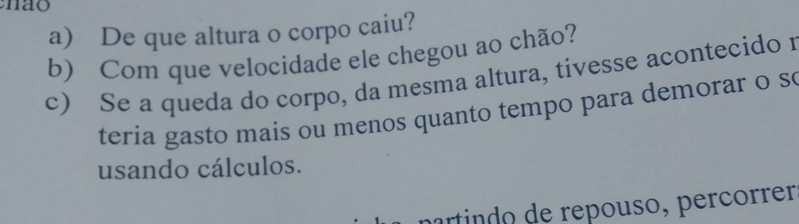 nao 
a) De que altura o corpo caiu? 
b) Com que velocidade ele chegou ao chão? 
c) Se a queda do corpo, da mesma altura, tivesse acontecido r 
teria gasto mais ou menos quanto tempo para demorar o so 
usando cálculos. 
partindo de repouso, percórrer