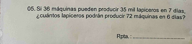 Si 36 máquinas pueden producir 35 mil lapiceros en 7 días, 
a cuántos lapiceros podrán producir 72 máquinas en 6 días? 
Rpta. :_