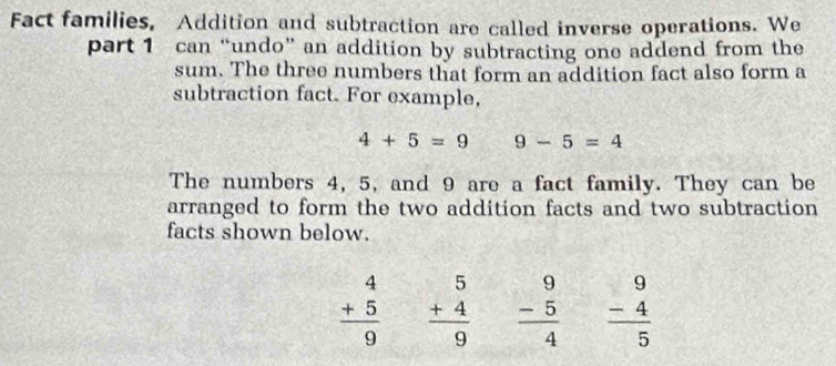 Fact families, Addition and subtraction are called inverse operations. We 
part 1 can “undo” an addition by subtracting one addend from the 
sum. The three numbers that form an addition fact also form a 
subtraction fact. For example,
4+5=9 9-5=4
The numbers 4, 5, and 9 are a fact family. They can be 
arranged to form the two addition facts and two subtraction 
facts shown below.
beginarrayr 4 +5 hline 9 endarray beginarrayr 5 +4 hline 9 endarray beginarrayr 9 -54 beginarrayr 9 -4 hline 5 endarray