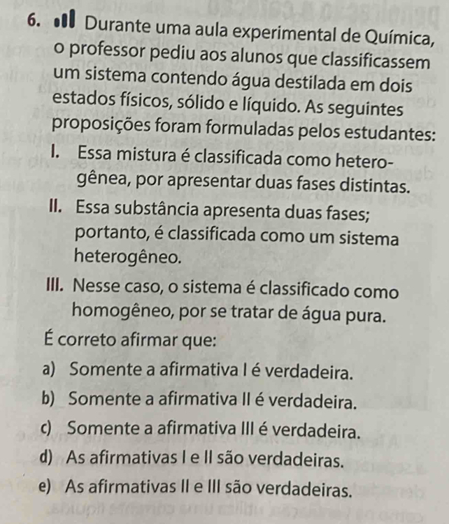 ● Durante uma aula experimental de Química,
o professor pediu aos alunos que classificassem
um sistema contendo água destilada em dois
estados físicos, sólido e líquido. As seguintes
proposições foram formuladas pelos estudantes:
I. Essa mistura é classificada como hetero-
gênea, por apresentar duas fases distintas.
II. Essa substância apresenta duas fases;
portanto, é classificada como um sistema
heterogêneo.
III. Nesse caso, o sistema é classificado como
homogêneo, por se tratar de água pura.
É correto afirmar que:
a) Somente a afirmativa I é verdadeira.
b) Somente a afirmativa II é verdadeira.
c) Somente a afirmativa III é verdadeira.
d) As afirmativas I e II são verdadeiras.
e) As afirmativas II e III são verdadeiras.