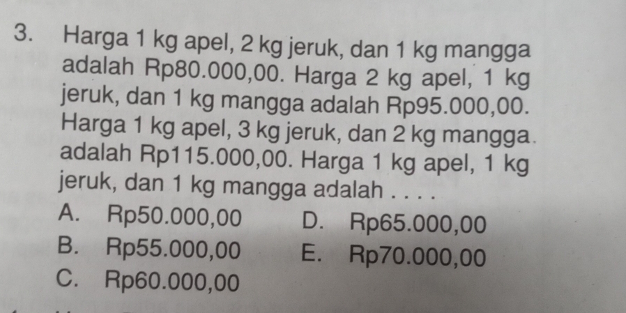 Harga 1 kg apel, 2 kg jeruk, dan 1 kg mangga
adalah Rp80.000,00. Harga 2 kg apel, 1 kg
jeruk, dan 1 kg mangga adalah Rp95.000,00.
Harga 1 kg apel, 3 kg jeruk, dan 2 kg mangga.
adalah Rp115.000,00. Harga 1 kg apel, 1 kg
jeruk, dan 1 kg mangga adalah . . . .
A. Rp50.000,00 D. Rp65.000,00
B. Rp55.000,00 E. Rp70.000,00
C. Rp60.000,00