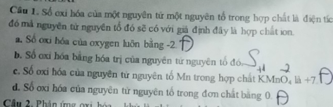 Số exi hóa của một nguyên tử một nguyên tổ trong hợp chất là điện tác
đó mà nguyên tử nguyên tổ đó sẽ có với giả định đây là hợp chất ion.
a. Số oxi hóa của oxygen luôn bằng -2
b. Số oxi hóa bằng hóa trị của nguyên tứ nguyên tổ đó
c. Số oxi hóa của nguyên tử nguyên tố Mn trong hợp chất KMnO₄ là +7
d. Số oxi hóa của nguyên từ nguyên tổ trong đơn chất bằng 0.
Cầu 2. Phân ứng oxi hóa