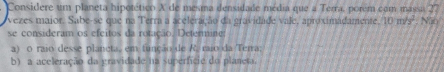 Considere um planeta hipotético X de mesma densidade média que a Terra, porém com massa 27
vezes maior. Sabe-se que na Terra a aceleração da gravidade vale, aproximadamente. 10m/s^2. Não 
se consideram os efcitos da rotação. Determine: 
a) o raio desse planeta, em função de R, raio da Terra; 
b) a aceleração da gravidade na superfície do planeta.