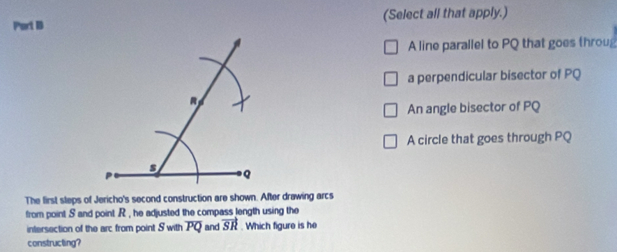 Port B (Select all that apply.)
A line parallel to PQ that goes throug
a perpendicular bisector of PQ
An angle bisector of PQ
A circle that goes through PQ
The first steps of Jericho's second construction are shown. After drawing arcs
from point S and point . R , he adjusted the compass length using the
intersection of the arc from point S with overline PQ and vector SR. Which figure is he
constructing?