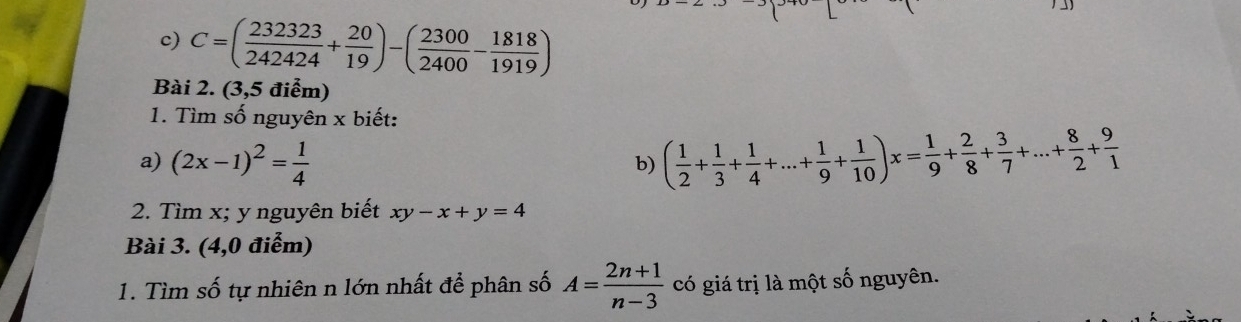 C=( 232323/242424 + 20/19 )-( 2300/2400 - 1818/1919 )
Bài 2. (3,5 điểm) 
1. Tìm số nguyên x biết: 
a) (2x-1)^2= 1/4 
b) ( 1/2 + 1/3 + 1/4 +...+ 1/9 + 1/10 )x= 1/9 + 2/8 + 3/7 +...+ 8/2 + 9/1 
2. Tìm x; y nguyên biết xy-x+y=4
Bài 3. (4,0 điểm) 
1. Tìm số tự nhiên n lớn nhất để phân số A= (2n+1)/n-3  có giá trị là một số nguyên.