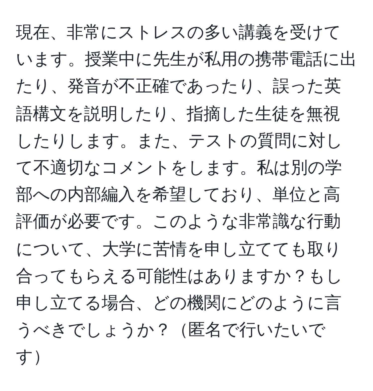 現在、非常にストレスの多い講義を受けています。授業中に先生が私用の携帯電話に出たり、発音が不正確であったり、誤った英語構文を説明したり、指摘した生徒を無視したりします。また、テストの質問に対して不適切なコメントをします。私は別の学部への内部編入を希望しており、単位と高評価が必要です。このような非常識な行動について、大学に苦情を申し立てても取り合ってもらえる可能性はありますか？もし申し立てる場合、どの機関にどのように言うべきでしょうか？匿名で行いたいです