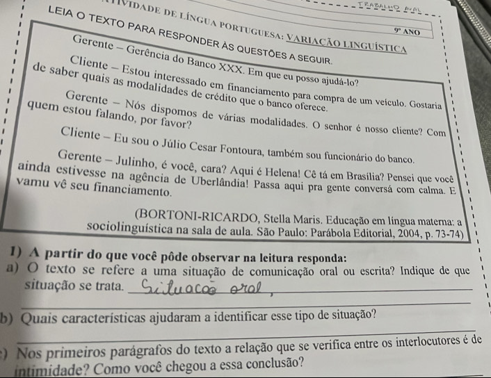 Vidade de língua portuguesa: variação linguística 
9^n ANO 
LEIA O TEXTO PARA RESPONDER AS QUESTÕES A SEGUIR 
Gerente - Gerência do Banco XXX. Em que eu posso ajudá-lo? 
Cliente - Estou interessado em financiamento para compra de um veículo. Gostaria 
de saber quais as modalidades de crédito que o banco oferece. 
quem estou falando, por favor? 
Gerente - Nós dispomos de várias modalidades. O senhor é nosso cliente? Com 
Cliente - Eu sou o Júlio Cesar Fontoura, também sou funcionário do banco. 
Gerente - Julinho, é você, cara? Aqui é Helena! Cê tá em Brasília? Pensei que você 
ainda estivesse na agência de Uberlândia! Passa aqui pra gente conversá com calma. E 
vamu vê seu financiamento. 
(BORTONI-RICARDO, Stella Maris. Educação em língua materna: a 
sociolinguística na sala de aula. São Paulo: Parábola Éditorial, 2004, p. 73-74) 
1) A partir do que você pôde observar na leitura responda: 
a) O texto se refere a uma situação de comunicação oral ou escrita? Indique de que 
situação se trata._ 
_ 
_ 
b) Quais características ajudaram a identificar esse tipo de situação? 
) Nos primeiros parágrafos do texto a relação que se verifica entre os interlocutores é de 
intimidade? Como você chegou a essa conclusão?