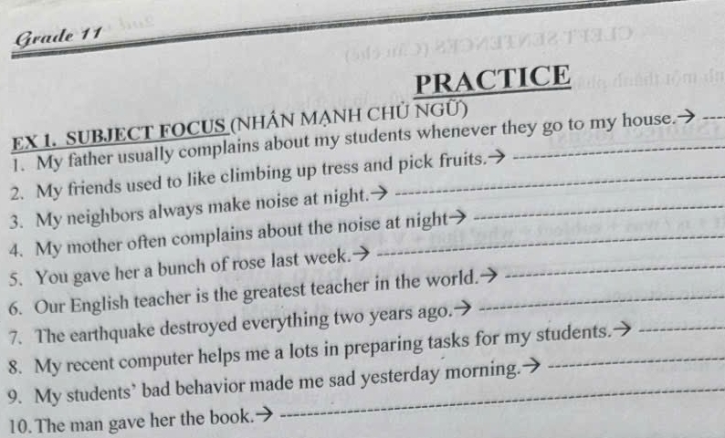 Grade 11 
PRACTICE 
EX 1. SUBJECT FOCUS (NHÂN MẠNH CHỦ NGÜ) 
1. My father usually complains about my students whenever they go to my house. 
_ 
2. My friends used to like climbing up tress and pick fruits. 
3. My neighbors always make noise at night._ 
4. My mother often complains about the noise at night 
5. You gave her a bunch of rose last week._ 
6. Our English teacher is the greatest teacher in the world._ 
_ 
7. The earthquake destroyed everything two years ago. 
8. My recent computer helps me a lots in preparing tasks for my students. 
_ 
9. My students’ bad behavior made me sad yesterday morning. 
10. The man gave her the book. 
_