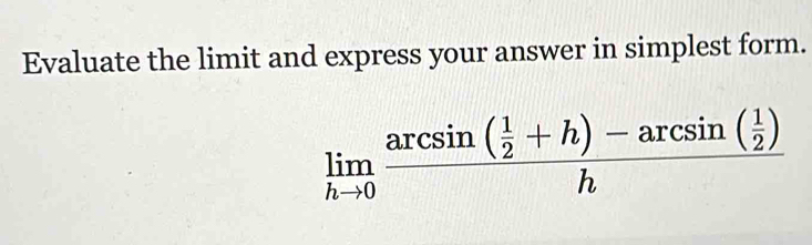 Evaluate the limit and express your answer in simplest form.
limlimits _hto 0frac arcsin ( 1/2 +h)-arcsin ( 1/2 )h